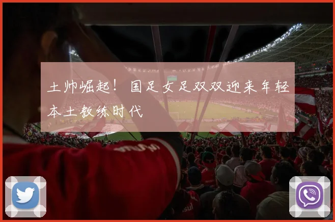 土帅崛起！国足女足双双迎来年轻本土教练时代