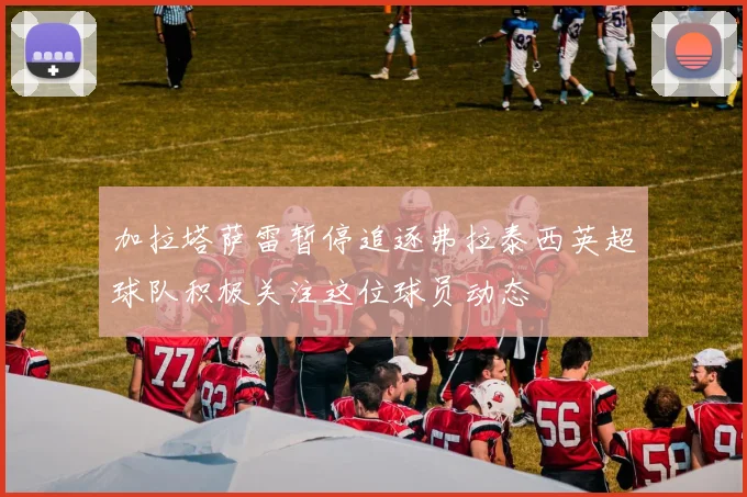 加拉塔萨雷暂停追逐弗拉泰西英超球队积极关注这位球员动态