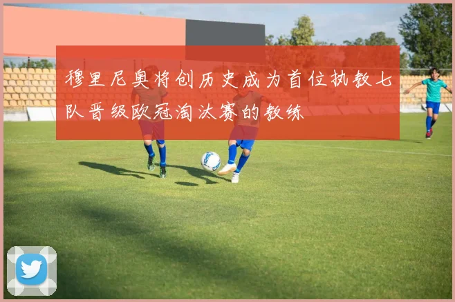 穆里尼奥将创历史成为首位执教七队晋级欧冠淘汰赛的教练