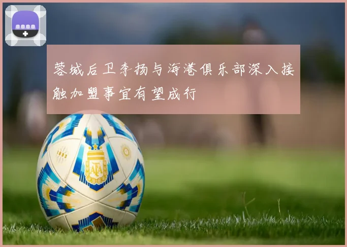 蓉城后卫李扬与海港俱乐部深入接触加盟事宜有望成行