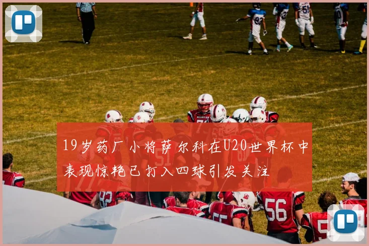 19岁药厂小将萨尔科在U20世界杯中表现惊艳已打入四球引发关注