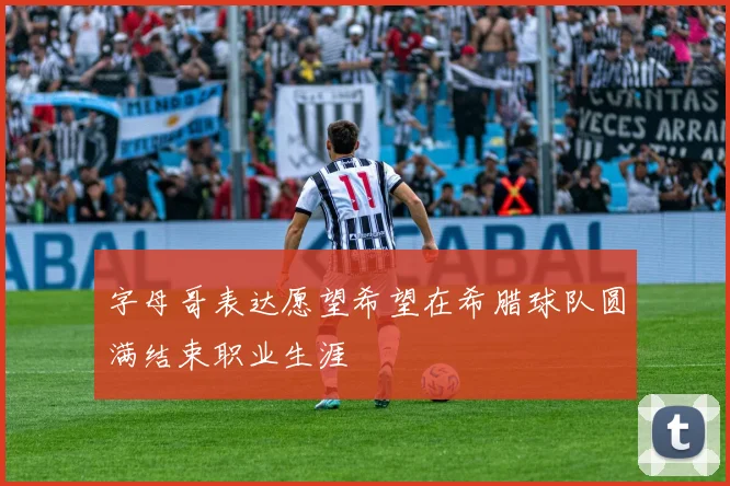 字母哥表达愿望希望在希腊球队圆满结束职业生涯