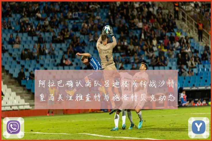 阿拉巴确认离队吕迪格或转战沙特皇马关注雅奎特与施洛特贝克动态