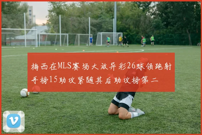 梅西在MLS赛场大放异彩26球领跑射手榜15助攻紧随其后助攻榜第二