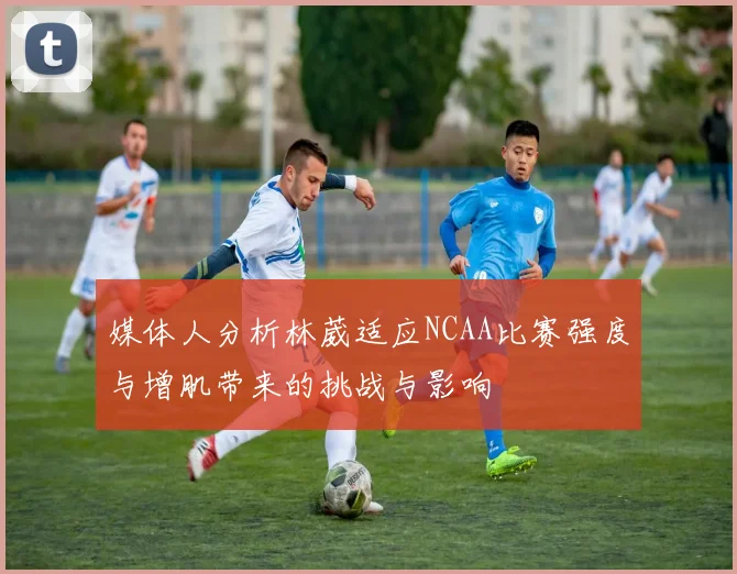 媒体人分析林葳适应NCAA比赛强度与增肌带来的挑战与影响