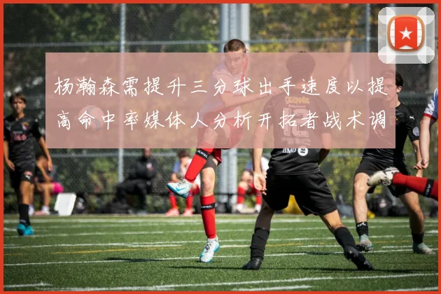 杨瀚森需提升三分球出手速度以提高命中率媒体人分析开拓者战术调整