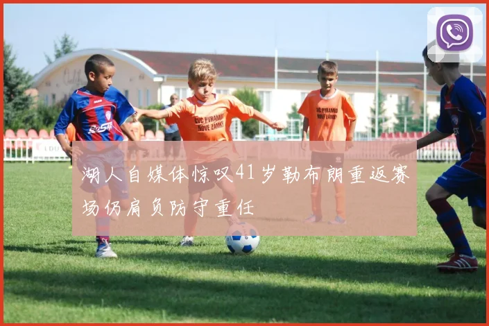湖人自媒体惊叹41岁勒布朗重返赛场仍肩负防守重任