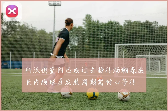 科沃德奎因已成过去静待杨瀚森成长内线球员发展周期需耐心等待