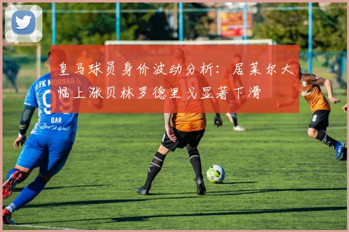 皇马球员身价波动分析：居莱尔大幅上涨贝林罗德里戈显著下滑